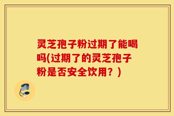 灵芝孢子粉过期了能喝吗(过期了的灵芝孢子粉是否安全饮用？)