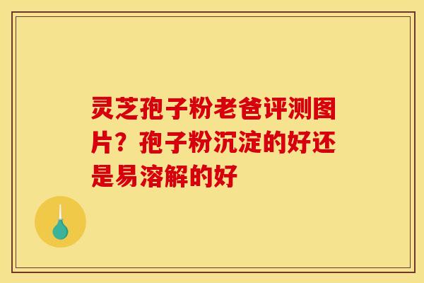灵芝孢子粉老爸评测图片？孢子粉沉淀的好还是易溶解的好