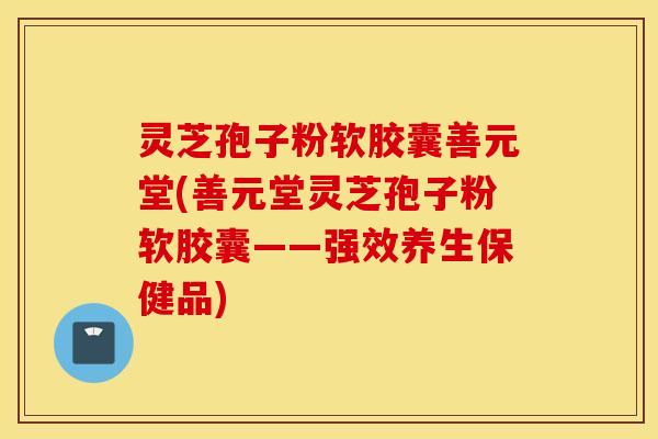 灵芝孢子粉软胶囊善元堂(善元堂灵芝孢子粉软胶囊——强效养生保健品)