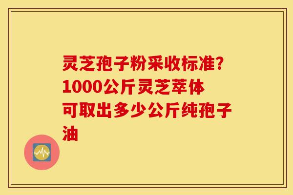 灵芝孢子粉采收标准？1000公斤灵芝萃体可取出多少公斤纯孢子油