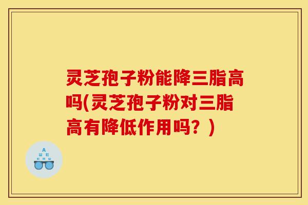 灵芝孢子粉能降三脂高吗(灵芝孢子粉对三脂高有降低作用吗？)