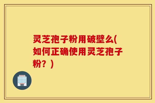 灵芝孢子粉用破壁么(如何正确使用灵芝孢子粉？)
