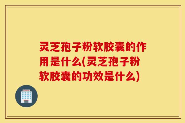 灵芝孢子粉软胶囊的作用是什么(灵芝孢子粉软胶囊的功效是什么)