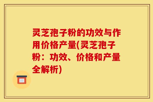 灵芝孢子粉的功效与作用价格产量(灵芝孢子粉：功效、价格和产量全解析)