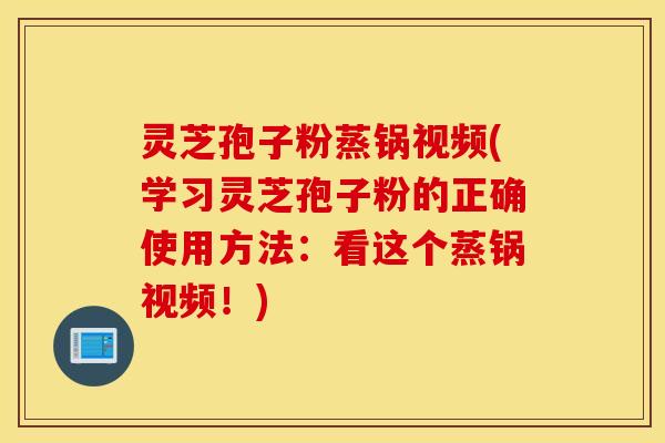 灵芝孢子粉蒸锅视频(学习灵芝孢子粉的正确使用方法：看这个蒸锅视频！)