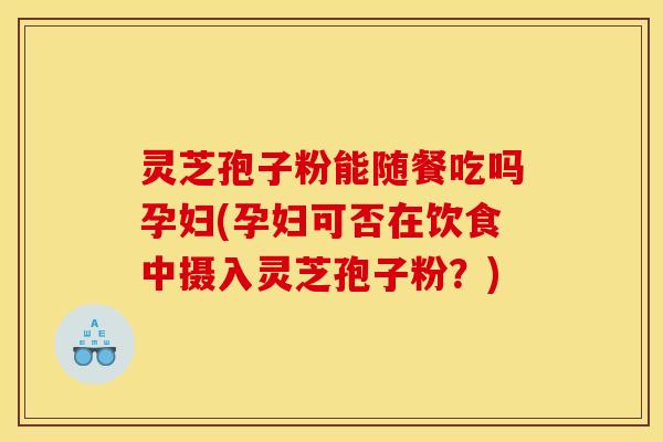 灵芝孢子粉能随餐吃吗孕妇(孕妇可否在饮食中摄入灵芝孢子粉？)