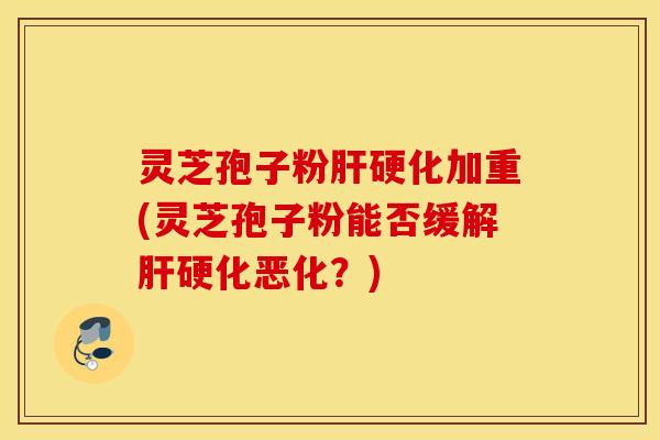 灵芝孢子粉肝硬化加重(灵芝孢子粉能否缓解肝硬化恶化？)