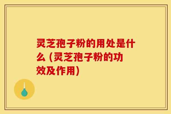 灵芝孢子粉的用处是什么 (灵芝孢子粉的功效及作用)
