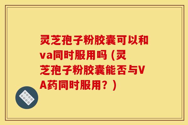 灵芝孢子粉胶囊可以和va同时服用吗 (灵芝孢子粉胶囊能否与VA药同时服用？)