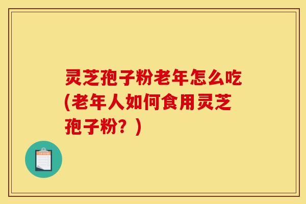 灵芝孢子粉老年怎么吃(老年人如何食用灵芝孢子粉？)