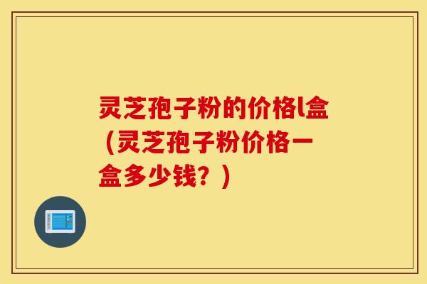 灵芝孢子粉的价格l盒 (灵芝孢子粉价格一盒多少钱？)