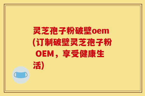 灵芝孢子粉破壁oem(订制破壁灵芝孢子粉 OEM，享受健康生活)