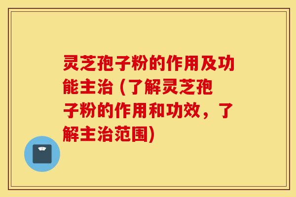 灵芝孢子粉的作用及功能主治 (了解灵芝孢子粉的作用和功效，了解主治范围)