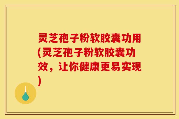 灵芝孢子粉软胶囊功用(灵芝孢子粉软胶囊功效，让你健康更易实现)