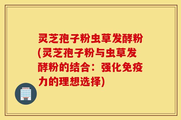 灵芝孢子粉虫草发酵粉(灵芝孢子粉与虫草发酵粉的结合：强化免疫力的理想选择)