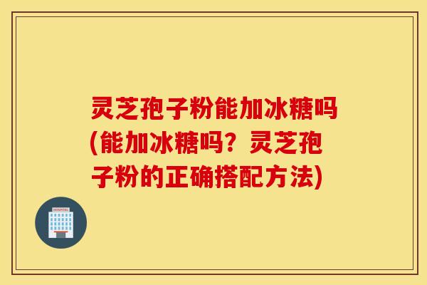 灵芝孢子粉能加冰糖吗(能加冰糖吗？灵芝孢子粉的正确搭配方法)