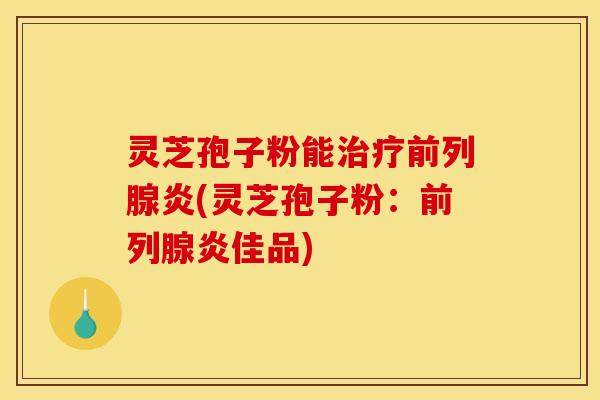 灵芝孢子粉能治疗前列腺炎(灵芝孢子粉：前列腺炎佳品)