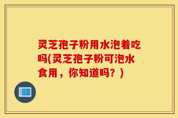 灵芝孢子粉用水泡着吃吗(灵芝孢子粉可泡水食用，你知道吗？)