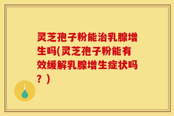 灵芝孢子粉能治乳腺增生吗(灵芝孢子粉能有效缓解乳腺增生症状吗？)