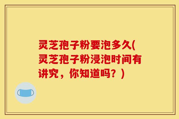 灵芝孢子粉要泡多久(灵芝孢子粉浸泡时间有讲究，你知道吗？)