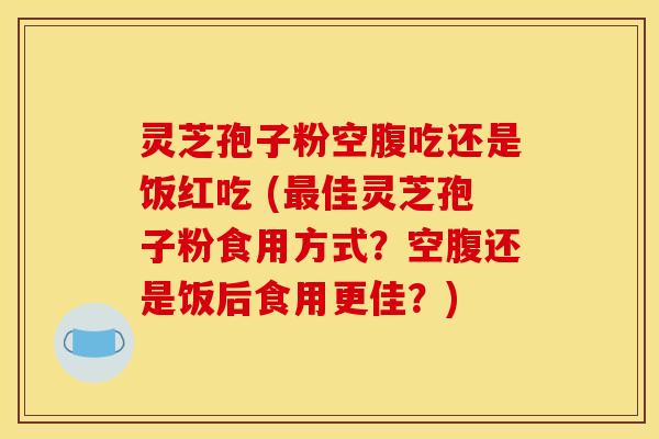 灵芝孢子粉空腹吃还是饭红吃 (最佳灵芝孢子粉食用方式？空腹还是饭后食用更佳？)
