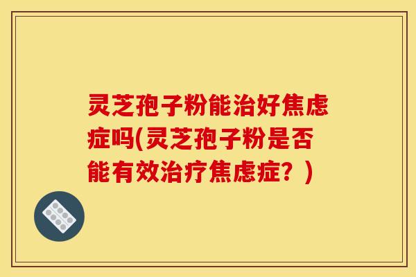 灵芝孢子粉能治好焦虑症吗(灵芝孢子粉是否能有效治疗焦虑症？)