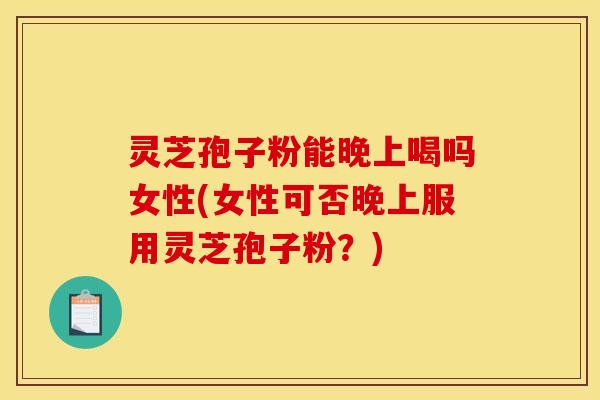 灵芝孢子粉能晚上喝吗女性(女性可否晚上服用灵芝孢子粉？)
