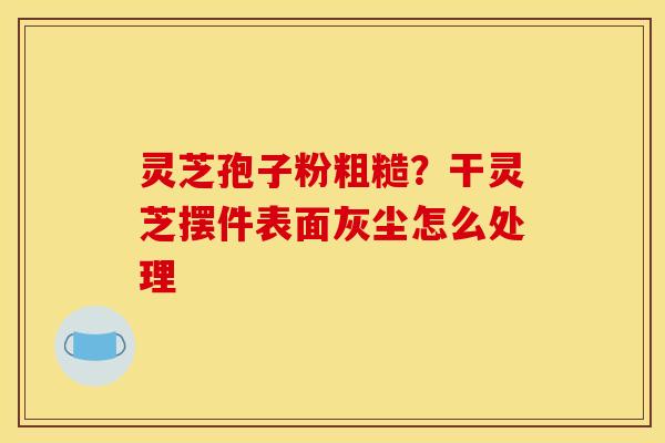 灵芝孢子粉粗糙？干灵芝摆件表面灰尘怎么处理