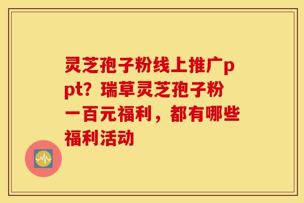 灵芝孢子粉线上推广ppt？瑞草灵芝孢子粉一百元福利，都有哪些福利活动