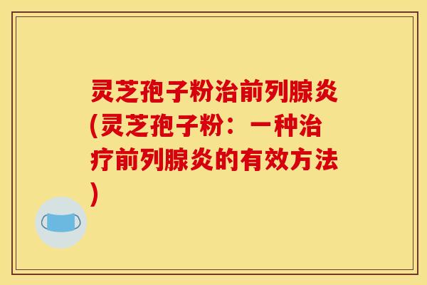 灵芝孢子粉治前列腺炎(灵芝孢子粉：一种治疗前列腺炎的有效方法)