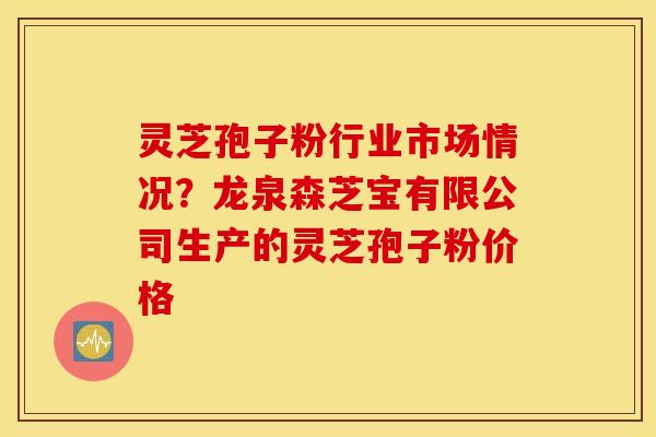 灵芝孢子粉行业市场情况？龙泉森芝宝有限公司生产的灵芝孢子粉价格