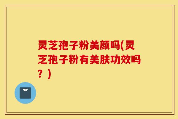 灵芝孢子粉美颜吗(灵芝孢子粉有美肤功效吗？)