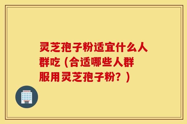 灵芝孢子粉适宜什么人群吃 (合适哪些人群服用灵芝孢子粉？)