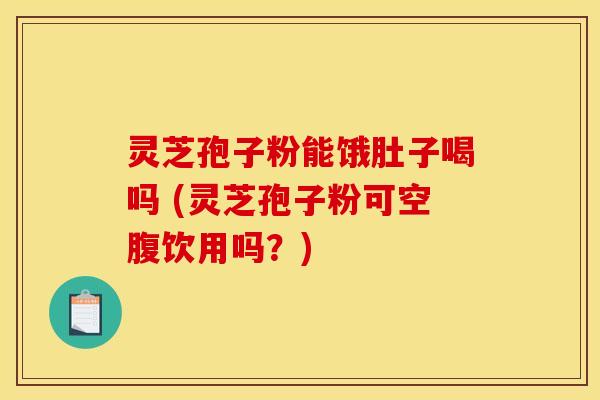 灵芝孢子粉能饿肚子喝吗 (灵芝孢子粉可空腹饮用吗？)