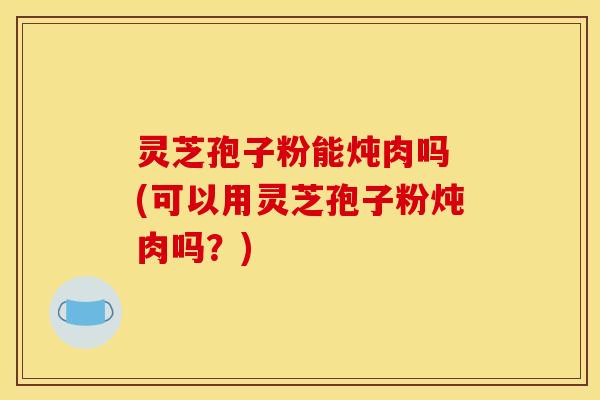 灵芝孢子粉能炖肉吗 (可以用灵芝孢子粉炖肉吗？)