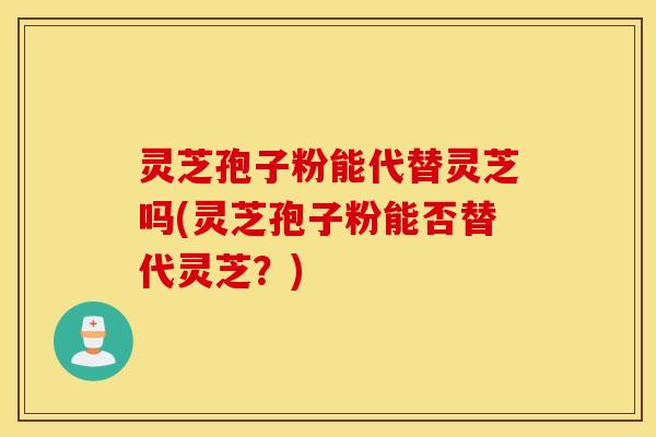灵芝孢子粉能代替灵芝吗(灵芝孢子粉能否替代灵芝？)