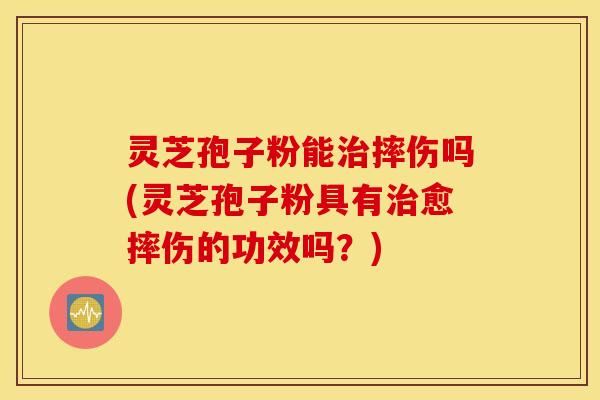 灵芝孢子粉能治摔伤吗(灵芝孢子粉具有治愈摔伤的功效吗？)
