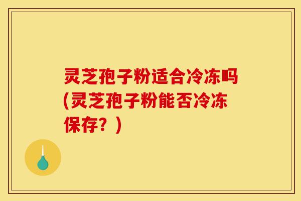 灵芝孢子粉适合冷冻吗(灵芝孢子粉能否冷冻保存？)