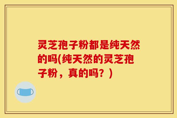 灵芝孢子粉都是纯天然的吗(纯天然的灵芝孢子粉，真的吗？)