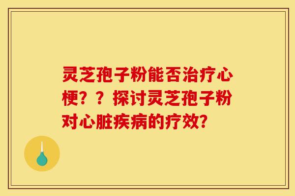 灵芝孢子粉能否治疗心梗？？探讨灵芝孢子粉对心脏疾病的疗效？