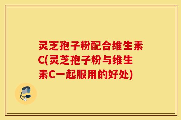 灵芝孢子粉配合维生素C(灵芝孢子粉与维生素C一起服用的好处)