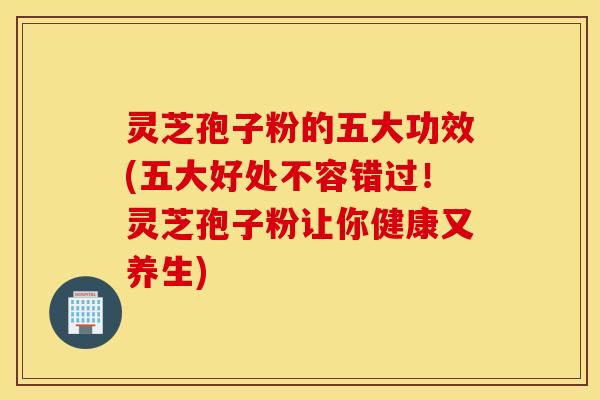 灵芝孢子粉的五大功效(五大好处不容错过！灵芝孢子粉让你健康又养生)
