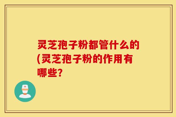 灵芝孢子粉都管什么的(灵芝孢子粉的作用有哪些？