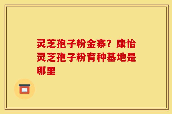 灵芝孢子粉金寨？康怡灵芝孢子粉育种基地是哪里