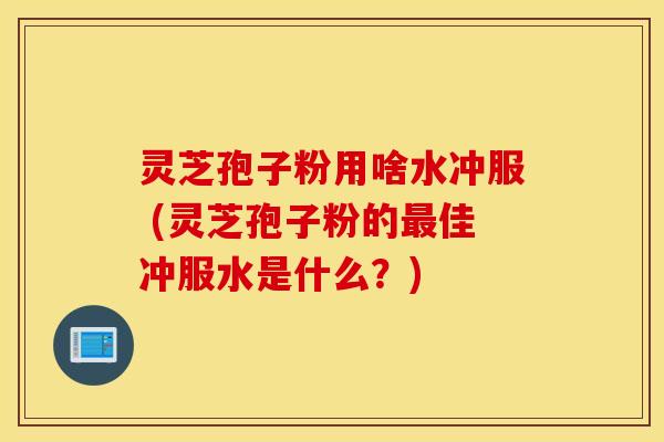 灵芝孢子粉用啥水冲服 (灵芝孢子粉的最佳冲服水是什么？)