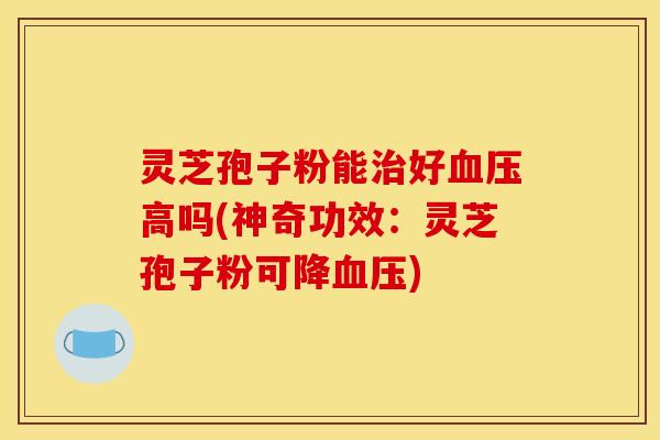 灵芝孢子粉能治好血压高吗(神奇功效：灵芝孢子粉可降血压)