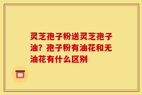 灵芝孢子粉送灵芝孢子油？孢子粉有油花和无油花有什么区别