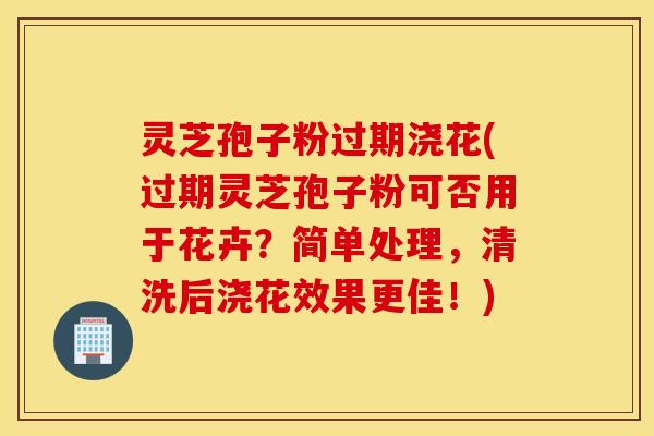 灵芝孢子粉过期浇花(过期灵芝孢子粉可否用于花卉？简单处理，清洗后浇花效果更佳！)