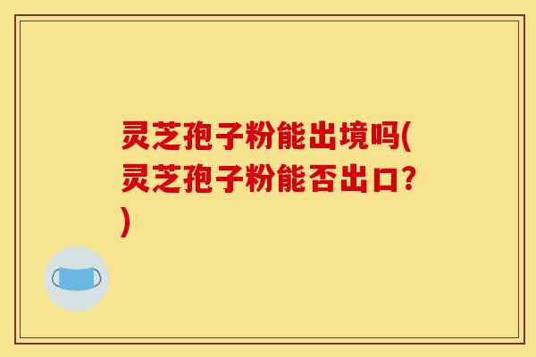 灵芝孢子粉能出境吗(灵芝孢子粉能否出口？)