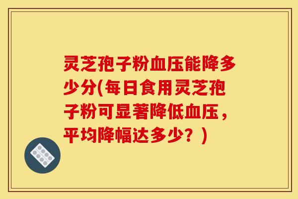 灵芝孢子粉血压能降多少分(每日食用灵芝孢子粉可显著降低血压，平均降幅达多少？)